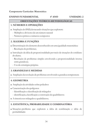 34
ENSINO FUNDAMENTAL
1. NÚMEROS E OPERAÇÕES
2. ÁLGEBRA E FUNÇÕES
Componente Curricular: Matemática
UNIDADE: 2
ORIENTAÇÕES TEÓRICO-METODOLÓGICAS
4º ANO
!
!
Determinação do elementodesconhecidoemumaigualdadematemática:
- Resoluçãodeproblemas;
Introdução da idéia de proporcionalidade por meio de situações do cotidiano
do aluno;
- Resolução de problemas simples envolvendo a proporcionalidade inversa
entregrandezas.
- Usodeestratégiaspróprias.
! Ampliação da resoluçãodeproblemasenvolvendo a grandeza temperatura
! Ampliação do SND,destacandosituaçõesqueexplorem:
- Múltiplosedivisoresdeumnúmeronatural
- Númerosprimosenúmeroscompostos
3. GRANDEZAS E MEDIDAS
4. GEOMETRIA
!
!
Ampliação deatividadessobrepoliedros
Caracterizaçãodospolígonos
- Identificaçãoeclassificaçãodetriângulos
- identificação,classificaçãoeconstruçãodequadriláteros
! A simetrianos triângulosequadriláteros.
5. ESTATÍSTICA, PROBABILIDADE E COMBINATÓRIA
! Situações-problema que explorem a idéia de combinação e idéia de
probabilidade:
 