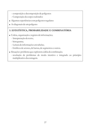 37
5. ESTATÍSTICA, PROBABILIDADE E COMBINATÓRIA
! Coleta,organização eregistrodeinformações;
- Interpretaçãodetexto;
- histograma;
- Leituradeinformaçõesemtabelas;
- Gráficosdesetores,debarras,desegmentoseoutros.
Situações-problemaqueexplorema idéiadecombinação.
- resolução de problemas de modo intuitivo e integrado ao princípio
multiplicativo da contagem.
!
- composição edecomposiçãodepolígonos
- Composição decorpos redondos
Algumasexperiênciascompolígonos regulares
Asdiagonais deumpolígono
!
!
 