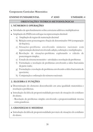38
ENSINO FUNDAMENTAL
1. NÚMEROS E OPERAÇÕES
2. ÁLGEBRA E FUNÇÕES
Componente Curricular: Matemática
UNIDADE: 4
ORIENTAÇÕES TEÓRICO-METODOLÓGICAS
4º ANO
!
!
Determinação do elemento desconhecido em uma igualdade matemática e
resoluçãoeproblemas.
Introdução da idéia de proporcionalidade por meio de situações do cotidiano
do aluno;
- Resolução de problemas simples envolvendo a proporcionalidade inversa
entregrandezas.
!
!
Atividadesdeaprofundamento sobreestruturasaditivasemultiplicativas
Ampliação do SNDcomenfoquena representaçãodecimal:
Comparação eordenação denúmerosracionais
a) Ampliação deregrasdenumeraçãodecimal
b) Relação entre porcentagem e fração de denominador 100 (comparação
defrações);
c) Situações-problema envolvendo números racionais com
representaçãodecimalenvolvendo adição,subtraçãoemultiplicação;
d) Resolução de situações-problema explorando o cálculo de
porcentagemsimples;
e) Estudodo sistemamonetário atividadeseresoluçãodeproblemas
f) Formulação e resolução de problemas envolvendo a idéia fracionária
departe-todo;
g) Formulação e resolução de problema envolvendo a idéia fracionária de
quociente;
h)
–
3. GRANDEZAS E MEDIDAS
! Introdução da idéia de proporcionalidade por meio de situações do cotidiano
do aluno;
 