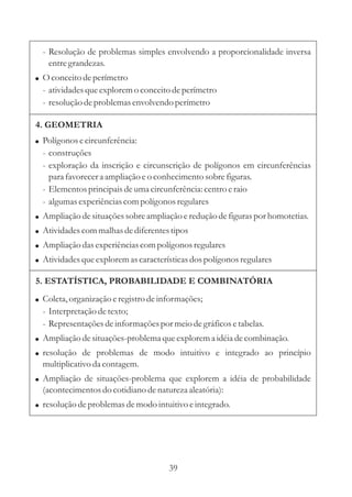 39
5. ESTATÍSTICA, PROBABILIDADE E COMBINATÓRIA
!
!
Coleta,organização eregistrodeinformações;
- Interpretaçãodetexto;
- Representaçõesdeinformaçõespor meiodegráficosetabelas.
Ampliação desituações-problemaqueexplorema idéiadecombinação.
resolução de problemas de modo intuitivo e integrado ao princípio
multiplicativo da contagem.
Ampliação de situações-problema que explorem a idéia de probabilidade
(acontecimentosdo cotidiano denaturezaaleatória):
resoluçãodeproblemasdemodo intuitivo eintegrado.
!
!
!
- Resolução de problemas simples envolvendo a proporcionalidade inversa
entregrandezas.
O conceitodeperímetro
- atividadesqueexploremo conceitodeperímetro
- resoluçãodeproblemasenvolvendo perímetro
!
4. GEOMETRIA
! Polígonos ecircunferência:
- construções
- exploração da inscrição e circunscrição de polígonos em circunferências
para favorecera ampliação eo conhecimentosobrefiguras.
- Elementosprincipaisdeumacircunferência:centroeraio
- algumasexperiênciascompolígonos regulares
!
!
!
!
Ampliação desituaçõessobreampliação ereduçãodefiguraspor homotetias.
Atividadescommalhas dediferentestipos
Ampliação dasexperiênciascompolígonos regulares
Atividadesqueexploremascaracterísticasdospolígonos regulares
 