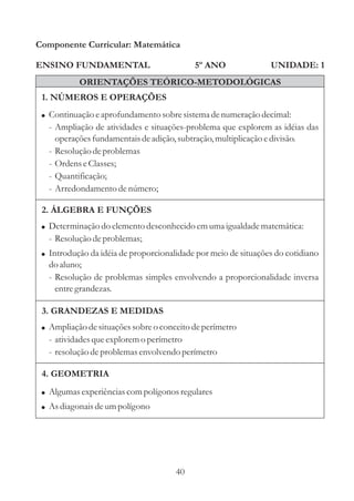 40
ENSINO FUNDAMENTAL
1. NÚMEROS E OPERAÇÕES
2. ÁLGEBRA E FUNÇÕES
Componente Curricular: Matemática
UNIDADE: 1
ORIENTAÇÕES TEÓRICO-METODOLÓGICAS
5º ANO
! Ampliação desituaçõessobreo conceitodeperímetro
- atividadesqueexploremo perímetro
- resoluçãodeproblemasenvolvendo perímetro
! Continuação eaprofundamento sobresistemadenumeraçãodecimal:
- Ampliação de atividades e situações-problema que explorem as idéias das
operaçõesfundamentaisdeadição,subtração,multiplicaçãoedivisão.
- Resoluçãodeproblemas
- OrdenseClasses;
- Quantificação;
- Arredondamentodenúmero;
3. GRANDEZAS E MEDIDAS
4. GEOMETRIA
!
!
Algumasexperiênciascompolígonos regulares
Asdiagonais deumpolígono
!
!
Determinação do elementodesconhecidoemumaigualdadematemática:
- Resoluçãodeproblemas;
Introdução da idéia de proporcionalidade por meio de situações do cotidiano
do aluno;
- Resolução de problemas simples envolvendo a proporcionalidade inversa
entregrandezas.
 