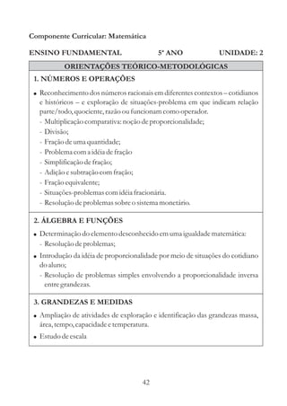 42
ENSINO FUNDAMENTAL
1. NÚMEROS E OPERAÇÕES
2. ÁLGEBRA E FUNÇÕES
Componente Curricular: Matemática
UNIDADE: 2
ORIENTAÇÕES TEÓRICO-METODOLÓGICAS
5ª ANO
!
!
Ampliação de atividades de exploração e identificação das grandezas massa,
área,tempo,capacidadeetemperatura.
Estudodeescala
! Reconhecimento dos números racionais em diferentes contextos cotidianos
e históricos e exploração de situações-problema em que indicam relação
parte/todo,quociente,razão oufuncionam como operador.
- Multiplicaçãocomparativa: noção deproporcionalidade;
- Divisão;
- Fraçãodeumaquantidade;
- Problemacoma idéiadefração
- Simplificação defração;
- Adição esubtraçãocomfração;
- Fraçãoequivalente;
- Situações-problemascomidéiafracionária.
- Resoluçãodeproblemassobreo sistemamonetário.
–
–
3. GRANDEZAS E MEDIDAS
!
!
Determinação do elementodesconhecidoemumaigualdadematemática:
- Resoluçãodeproblemas;
Introdução da idéia de proporcionalidade por meio de situações do cotidiano
do aluno;
- Resolução de problemas simples envolvendo a proporcionalidade inversa
entregrandezas.
 