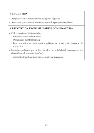 43
4. GEOMETRIA
!
!
Ampliação dasexperiênciascompolígonos regulares
Atividadesqueexploremascaracterísticasdospolígonos regulares
5. ESTATÍSTICA, PROBABILIDADE E COMBINATÓRIA
!
!
Coletaeregistrodeinformações;
- Interpretaçãodeinformações;
- Observação deinformações;
- Representações de informações gráficos de setores, de barras e de
segmentos.
Situações-problema que explorem a idéia de probabilidade (acontecimentos
do cotidiano denaturezaaleatória):
- resoluçãodeproblemasdemodo intuitivo eintegrado.
 