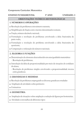 44
ENSINO FUNDAMENTAL
1. NÚMEROS E OPERAÇÕES
2. ÁLGEBRA E FUNÇÕES
Componente Curricular: Matemática
UNIDADE: 3
ORIENTAÇÕES TEÓRICO-METODOLÓGICAS
5º ANO
!
!
!
Resoluçãodeproblemasempregando asdiversasgrandezasestudadas
Ampliação deatividadessobreperímetro
Estimativas
!
!
!
!
!
!
Resoluçãodeproblemascomnúmerosnaturais;
Simplificação defraçãocomo mesmodenominador comum;
Fração,númerodecimaleracional;
Formulação e resolução de problemas envolvendo a idéia fracionária de
parte-todo;
Formulação e resolução de problema envolvendo a idéia fracionária de
quociente;
Comparação eordenação denúmerosracionais.
3. GRANDEZAS E MEDIDAS
4. GEOMETRIA
!
!
Ampliação desituaçõessobreampliação ereduçãodefiguraspor homotetias.
Atividadescommalhas dediferentestipos
!
!
Determinação do elementodesconhecidoemumaigualdadematemática:
- Resoluçãodeproblemas;
Introdução da idéia de proporcionalidade por meio de situações do cotidiano
do aluno;
- Resolução de problemas simples envolvendo a proporcionalidade inversa
entregrandezas.
 