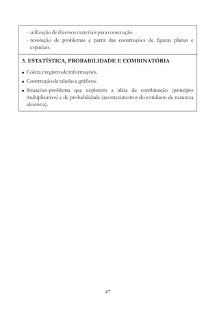 47
5. ESTATÍSTICA, PROBABILIDADE E COMBINATÓRIA
!
!
!
Coletaeregistrodeinformações.
Construçãodetabelasegráficos.
Situações-problema que explorem a idéia de combinação (princípio
multiplicativo) e de probabilidade (acontecimentos do cotidiano de natureza
aleatória).
- utilizaçãodediversosmateriaispara construção
- resolução de problemas a partir das construções de figuras planas e
espaciais.
 