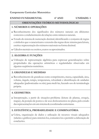 48
ENSINO FUNDAMENTAL
1. NÚMEROS E OPERAÇÕES
2. ÁLGEBRA E FUNÇÕES
Componente Curricular: Matemática
UNIDADE: 1
ORIENTAÇÕES TEÓRICO-METODOLÓGICAS
6º ANO
! Utilização de representação algébrica para expressar generalizações sobre
propriedades das operações aritméticas e regularidades observadas em
algumasseqüênciasnuméricas.
! Reconhecimento de grandezas como comprimento, massa, capacidade, área,
volume, ângulo, tempo, temperatura, velocidade e identificação de unidades
adequadas (padronizadas ou não) para medi-las, fazendo uso de terminologia
própria.
!
!
!
Reconhecimento dos significados dos números naturais em diferentes
contextoseestabelecimentoderelaçõesentrenúmerosnaturais.
Estudo do sistema de numeração decimal, identificando o conjunto de regras
e símbolos que o caracterizam e extensão das regras deste sistema para leitura,
escritaerepresentaçãodosnúmerosracionaisna forma decimal.
Cálculosmentaisouescritos,exatosouaproximados.
3. GRANDEZAS E MEDIDAS
4. GEOMETRIA
! Interpretação, a partir de situações-problema (leitura de plantas, croquis,
mapas), da posição de pontos e de seus deslocamentos no plano, pelo estudo
dasrepresentaçõesemumsistemadecoordenadascartesianas.
! Coleta, organização de dados e utilização de recursos visuais adequados
(tabelas e gráficos) para sintetizá-los, comunicá-los e permitir a elaboração de
conclusões.
5. ESTATÍSTICA, PROBABILIDADE E COMBINATÓRIA
 