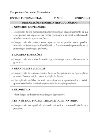 50
ENSINO FUNDAMENTAL
1. NÚMEROS E OPERAÇÕES
2. ÁLGEBRA E FUNÇÕES
Componente Curricular: Matemática
UNIDADE: 3
ORIENTAÇÕES TEÓRICO-METODOLÓGICAS
6º ANO
! Compreensão da noção de variável pela interdependência da variação de
grandezas.
!
!
Compreensão da noção de medida de área e de equivalência de figuras planas
por meioda composição edecomposiçãodefiguras.
Obtenção de medidas por meio de estimativas e aproximações e decisão
quantoa resultadosrazoáveisdependendo da situação-problema.
! Compreensão do significado da média aritmética como tendência de uma
pesquisa..
3. GRANDEZAS E MEDIDAS
5. ESTATÍSTICA, PROBABILIDADE E COMBINATÓRIA
4. GEOMETRIA
! Identificaçãodediferentesplanificaçõesdepoliedros.
!
!
Localização na reta numérica de números racionais e reconhecimento de que
estes podem ser expressos na forma fracionária e decimal, estabelecendo
relaçãoentreessasrepresentações.
Compreensão da potência com expoente inteiro positivo como produto
reiterado de fatores iguais, identificando e fazendo uso das propriedades da
potenciaçãoemsituação-problema.
 
