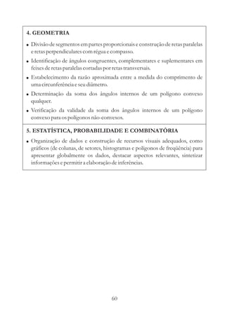 60
5. ESTATÍSTICA, PROBABILIDADE E COMBINATÓRIA
! Organização de dados e construção de recursos visuais adequados, como
gráficos (de colunas, de setores, histogramas e polígonos de freqüência) para
apresentar globalmente os dados, destacar aspectos relevantes, sintetizar
informaçõesepermitira elaboração deinferências.
4. GEOMETRIA
!
!
!
!
!
Divisão de segmentos em partes proporcionais e construção de retas paralelas
eretasperpendicularescomréguaecompasso.
Identificação de ângulos congruentes, complementares e suplementares em
feixesderetasparalelascortadaspor retastransversais.
Estabelecimento da razão aproximada entre a medida do comprimento de
umacircunferênciaeseudiâmetro.
Determinação da soma dos ângulos internos de um polígono convexo
qualquer.
Verificação da validade da soma dos ângulos internos de um polígono
convexo para ospolígonos não-convexos.
 