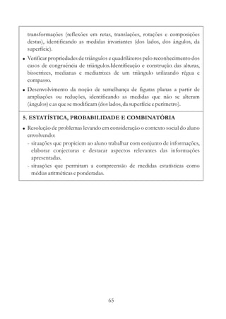 65
Verificar propriedades de triângulos e quadriláteros pelo reconhecimento dos
casos de congruência de triângulos.Identificação e construção das alturas,
bissetrizes, medianas e mediatrizes de um triângulo utilizando régua e
compasso.
Desenvolvimento da noção de semelhança de figuras planas a partir de
ampliações ou reduções, identificando as medidas que não se alteram
(ângulos)easquesemodificam(doslados,da superfícieeperímetro).
transformações (reflexões em retas, translações, rotações e composições
destas), identificando as medidas invariantes (dos lados, dos ângulos, da
superfície).
!
!
5. ESTATÍSTICA, PROBABILIDADE E COMBINATÓRIA
! Resolução de problemas levando em consideração o contexto social do aluno
envolvendo:
- situações que propiciem ao aluno trabalhar com conjunto de informações,
elaborar conjecturas e destacar aspectos relevantes das informações
apresentadas.
- situações que permitam a compreensão de medidas estatísticas como
médiasaritméticaseponderadas.
 