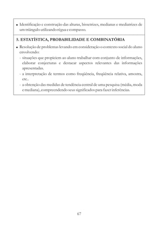 67
! Identificação e construção das alturas, bissetrizes, medianas e mediatrizes de
umtriânguloutilizando réguaecompasso.
5. ESTATÍSTICA, PROBABILIDADE E COMBINATÓRIA
! Resolução de problemas levando em consideração o contexto social do aluno
envolvendo:
- situações que propiciem ao aluno trabalhar com conjunto de informações,
elaborar conjecturas e destacar aspectos relevantes das informações
apresentadas.
- a interpretação de termos como freqüência, freqüência relativa, amostra,
etc..
- a obtenção das medidas de tendência central de uma pesquisa (média, moda
emediana),compreendendoseussignificadospara fazerinferências.
 