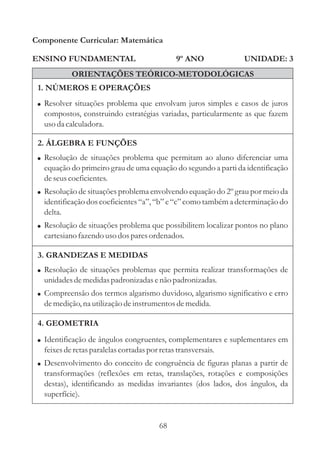 68
ENSINO FUNDAMENTAL
1. NÚMEROS E OPERAÇÕES
2. ÁLGEBRA E FUNÇÕES
Componente Curricular: Matemática
UNIDADE: 3
ORIENTAÇÕES TEÓRICO-METODOLÓGICAS
9º ANO
!
!
!
Resolução de situações problema que permitam ao aluno diferenciar uma
equação do primeiro grau de uma equação do segundo a parti da identificação
deseuscoeficientes.
Resolução de situações problema envolvendo equação do 2º grau por meio da
identificação dos coeficientes“a”, “b” e “c” como também a determinação do
delta.
Resolução de situações problema que possibilitem localizar pontos no plano
cartesianofazendo usodosparesordenados.
!
!
Resolução de situações problemas que permita realizar transformações de
unidadesdemedidaspadronizadas enão padronizadas.
Compreensão dos termos algarismo duvidoso, algarismo significativo e erro
demedição,na utilizaçãodeinstrumentosdemedida.
! Resolver situações problema que envolvam juros simples e casos de juros
compostos, construindo estratégias variadas, particularmente as que fazem
usoda calculadora.
3. GRANDEZAS E MEDIDAS
4. GEOMETRIA
!
!
Identificação de ângulos congruentes, complementares e suplementares em
feixesderetasparalelascortadaspor retastransversais.
Desenvolvimento do conceito de congruência de figuras planas a partir de
transformações (reflexões em retas, translações, rotações e composições
destas), identificando as medidas invariantes (dos lados, dos ângulos, da
superfície).
 