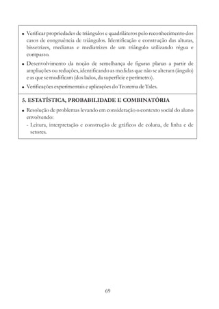69
!
!
!
Verificar propriedades de triângulos e quadriláteros pelo reconhecimento dos
casos de congruência de triângulos. Identificação e construção das alturas,
bissetrizes, medianas e mediatrizes de um triângulo utilizando régua e
compasso.
Desenvolvimento da noção de semelhança de figuras planas a partir de
ampliações ou reduções, identificando as medidas que não se alteram (ângulo)
easquesemodificam(doslados,da superfícieeperímetro).
Verificaçõesexperimentaiseaplicaçõesdo TeoremadeTales.
5. ESTATÍSTICA, PROBABILIDADE E COMBINATÓRIA
! Resolução de problemas levando em consideração o contexto social do aluno
envolvendo:
- Leitura, interpretação e construção de gráficos de coluna, de linha e de
setores.
 