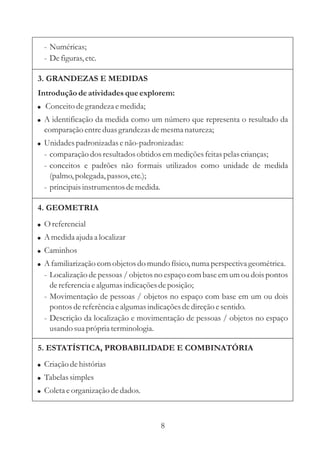4. GEOMETRIA
8
!
!
!
!
O referencial
A medidaajuda a localizar
Caminhos
A familiarização comobjetosdo mundo físico,numaperspectiva geométrica.
- Localização de pessoas / objetos no espaço com base em um ou dois pontos
dereferenciaealgumasindicaçõesdeposição;
- Movimentação de pessoas / objetos no espaço com base em um ou dois
pontos dereferênciaealgumasindicaçõesdedireçãoesentido.
- Descrição da localização e movimentação de pessoas / objetos no espaço
usando suaprópria terminologia.
3. GRANDEZAS E MEDIDAS
Introdução deatividadesque explorem:
!
!
!
Conceitodegrandeza emedida;
A identificação da medida como um número que representa o resultado da
comparação entreduasgrandezasdemesmanatureza;
Unidadespadronizadas enão-padronizadas:
- comparação dosresultadosobtidos emmediçõesfeitaspelascrianças;
- conceitos e padrões não formais utilizados como unidade de medida
(palmo,polegada, passos,etc.);
- principaisinstrumentosdemedida.
- Numéricas;
- Defiguras,etc.
5. ESTATÍSTICA, PROBABILIDADE E COMBINATÓRIA
!
!
!
Criação dehistórias
Tabelas simples
Coletaeorganização dedados.
 