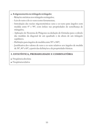 ! A trigonometria no triângulo retângulo:
 - Relações métricas nos triângulos retângulos;
 - Leis do seno e do co-seno como ferramentas;
 - Introdução das razões trigonométricas seno e co-seno para ângulos com
   medida entre 0º e 90º, com ênfase nas propriedades de semelhança de
   triângulos;
 - Aplicação do Teorema de Pitágoras na dedução de fórmulas para o cálculo
   das medidas da diagonal de um quadrado e da altura de um triângulo
   eqüilátero.
 - Definição para ângulos de medida entre 90º e 180º;
 - Justificativa dos valores de seno e co-seno relativos aos ângulos de medida
   de 30º, 40º e 60º, a partir das definições e de propriedades básicas.

5. ESTATÍSTICA, PROBABILIDADE E COMBINATÓRIA
! Freqüência absoluta
! Freqüência relativa




                                     10
 