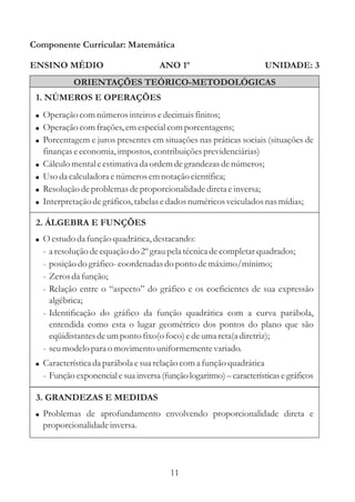 Componente Curricular: Matemática

ENSINO MÉDIO                            ANO 1º                          UNIDADE: 3
              ORIENTAÇÕES TEÓRICO-METODOLÓGICAS
 1. NÚMEROS E OPERAÇÕES
 ! Operação com números inteiros e decimais finitos;
 ! Operação com frações, em especial com porcentagens;
 ! Porcentagem e juros presentes em situações nas práticas sociais (situações de
     finanças e economia, impostos, contribuições previdenciárias)
 !   Cálculo mental e estimativa da ordem de grandezas de números;
 !   Uso da calculadora e números em notação científica;
 !   Resolução de problemas de proporcionalidade direta e inversa;
 !   Interpretação de gráficos, tabelas e dados numéricos veiculados nas mídias;

 2. ÁLGEBRA E FUNÇÕES
 ! O estudo da função quadrática, destacando:
     - a resolução de equação do 2º grau pela técnica de completar quadrados;
     - posição do gráfico- coordenadas do ponto de máximo/mínimo;
     - Zeros da função;
     - Relação entre o “aspecto” do gráfico e os coeficientes de sua expressão
       algébrica;
     - Identificação do gráfico da função quadrática com a curva parábola,
       entendida como esta o lugar geométrico dos pontos do plano que são
       eqüidistantes de um ponto fixo(o foco) e de uma reta(a diretriz);
     - seu modelo para o movimento uniformemente variado.
 ! Característica da parábola e sua relação com a função quadrática
     - Função exponencial e sua inversa (função logaritmo) – características e gráficos

 3. GRANDEZAS E MEDIDAS
 ! Problemas de aprofundamento envolvendo proporcionalidade direta e
     proporcionalidade inversa.




                                           11
 