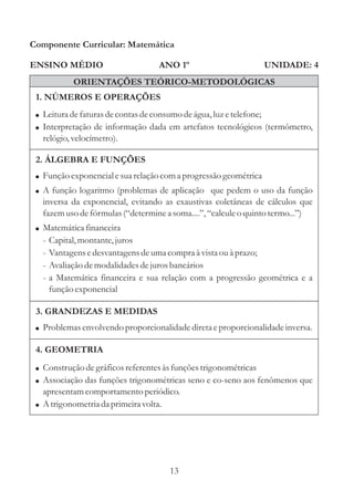 Componente Curricular: Matemática

ENSINO MÉDIO                        ANO 1º                        UNIDADE: 4
             ORIENTAÇÕES TEÓRICO-METODOLÓGICAS
 1. NÚMEROS E OPERAÇÕES
 ! Leitura de faturas de contas de consumo de água, luz e telefone;
 ! Interpretação de informação dada em artefatos tecnológicos (termômetro,
   relógio, velocímetro).

 2. ÁLGEBRA E FUNÇÕES
 ! Função exponencial e sua relação com a progressão geométrica
 ! A função logaritmo (problemas de aplicação que pedem o uso da função
   inversa da exponencial, evitando as exaustivas coletâneas de cálculos que
   fazem uso de fórmulas (“determine a soma....”, “calcule o quinto termo...”)
 ! Matemática financeira
   -   Capital, montante, juros
   -   Vantagens e desvantagens de uma compra à vista ou à prazo;
   -   Avaliação de modalidades de juros bancários
   -   a Matemática financeira e sua relação com a progressão geométrica e a
       função exponencial

 3. GRANDEZAS E MEDIDAS
 ! Problemas envolvendo proporcionalidade direta e proporcionalidade inversa.

 4. GEOMETRIA
 ! Construção de gráficos referentes às funções trigonométricas
 ! Associação das funções trigonométricas seno e co-seno aos fenômenos que
   apresentam comportamento periódico.
 ! A trigonometria da primeira volta.




                                        13
 