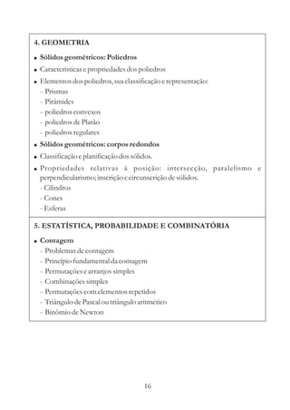4. GEOMETRIA
! Sólidos geométricos: Poliedros
! Características e propriedades dos poliedros
! Elementos dos poliedros, sua classificação e representação:
  -   Prismas
  -   Pirâmides
  -   poliedros convexos
  -   poliedros de Platão
  -   poliedros regulares
! Sólidos geométricos: corpos redondos
! Classificação e planificação dos sólidos.
! Propriedades relativas à posição: intersecção, paralelismo e
  perpendicularismo; inscrição e circunscrição de sólidos.
  - Cilindros
  - Cones
  - Esferas

5. ESTATÍSTICA, PROBABILIDADE E COMBINATÓRIA
! Contagem
  -   Problemas de contagem
  -   Princípio fundamental da contagem
  -   Permutações e arranjos simples
  -   Combinações simples
  -   Permutações com elementos repetidos
  -   Triângulo de Pascal ou triângulo aritmético
  -   Binômio de Newton




                                        16
 