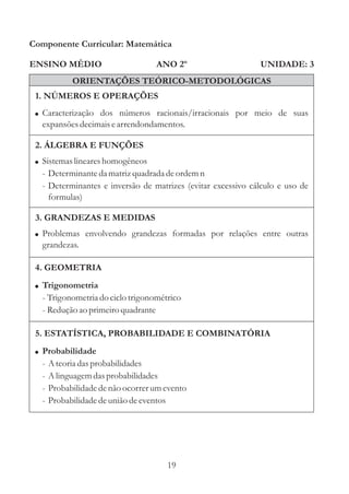 Componente Curricular: Matemática

ENSINO MÉDIO                       ANO 2º                    UNIDADE: 3
            ORIENTAÇÕES TEÓRICO-METODOLÓGICAS
 1. NÚMEROS E OPERAÇÕES
 ! Caracterização dos números racionais/irracionais por meio de suas
  expansões decimais e arrendondamentos.

 2. ÁLGEBRA E FUNÇÕES
 ! Sistemas lineares homogêneos
  - Determinante da matriz quadrada de ordem n
  - Determinantes e inversão de matrizes (evitar excessivo cálculo e uso de
    formulas)

 3. GRANDEZAS E MEDIDAS
 ! Problemas envolvendo grandezas formadas por relações entre outras
  grandezas.

 4. GEOMETRIA
 ! Trigonometria
  - Trigonometria do ciclo trigonométrico
  - Redução ao primeiro quadrante

 5. ESTATÍSTICA, PROBABILIDADE E COMBINATÓRIA
 ! Probabilidade
  -   A teoria das probabilidades
  -   A linguagem das probabilidades
  -   Probabilidade de não ocorrer um evento
  -   Probabilidade de união de eventos




                                      19
 