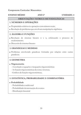 Componente Curricular: Matemática

ENSINO MÉDIO                        ANO 2º                    UNIDADE: 4
           ORIENTAÇÕES TEÓRICO-METODOLÓGICAS
 1. NÚMEROS E OPERAÇÕES
 ! Propriedades relativas às operações com números reais;
 ! Resolução de problemas que envolvam manipulações algébricas.

 2. ÁLGEBRA E FUNÇÕES
 ! Resolução de sistemas lineares n x n, enfatizando o processo de
   escalonamento.
 ! Discussão de sistemas lineares

 3. GRANDEZAS E MEDIDAS
 ! Problemas envolvendo grandezas formadas por relações entre outras
   grandezas.

 4. GEOMETRIA
 ! Trigonometria
   - A resolução e equações e inequações trigonométricas
   - As funções trigonométricas da soma e inversas;
   - Gráficos de funções trigonométricas;

 5. ESTATÍSTICA, PROBABILIDADE E COMBINATÓRIA
 ! Probabilidade
   - Probabilidade condicional
   - Probabilidade da intersecção de eventos
   - Distribuição binomial




                                      20
 