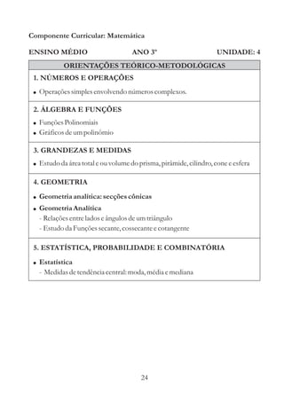Componente Curricular: Matemática

ENSINO MÉDIO                         ANO 3º                        UNIDADE: 4
            ORIENTAÇÕES TEÓRICO-METODOLÓGICAS
 1. NÚMEROS E OPERAÇÕES
 ! Operações simples envolvendo números complexos.

 2. ÁLGEBRA E FUNÇÕES
 ! Funções Polinomiais
 ! Gráficos de um polinômio

 3. GRANDEZAS E MEDIDAS
 ! Estudo da área total e ou volume do prisma, pirâmide, cilindro, cone e esfera

 4. GEOMETRIA
 ! Geometria analítica: secções cônicas
 ! Geometria Analítica
   - Relações entre lados e ângulos de um triângulo
   - Estudo da Funções secante, cossecante e cotangente

 5. ESTATÍSTICA, PROBABILIDADE E COMBINATÓRIA
 ! Estatística
   - Medidas de tendência central: moda, média e mediana




                                        24
 