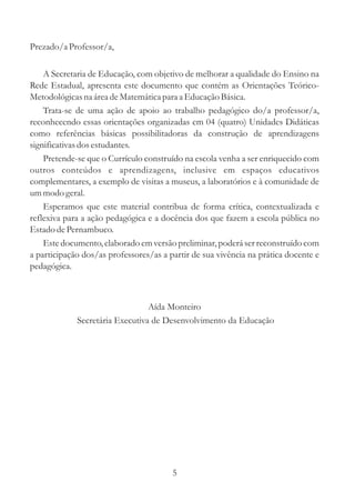 Prezado/a Professor/a,

    A Secretaria de Educação, com objetivo de melhorar a qualidade do Ensino na
Rede Estadual, apresenta este documento que contém as Orientações Teórico-
Metodológicas na área de Matemática para a Educação Básica.
    Trata-se de uma ação de apoio ao trabalho pedagógico do/a professor/a,
reconhecendo essas orientações organizadas em 04 (quatro) Unidades Didáticas
como referências básicas possibilitadoras da construção de aprendizagens
significativas dos estudantes.
    Pretende-se que o Currículo construído na escola venha a ser enriquecido com
outros conteúdos e aprendizagens, inclusive em espaços educativos
complementares, a exemplo de visitas a museus, a laboratórios e à comunidade de
um modo geral.
    Esperamos que este material contribua de forma crítica, contextualizada e
reflexiva para a ação pedagógica e a docência dos que fazem a escola pública no
Estado de Pernambuco.
    Este documento, elaborado em versão preliminar, poderá ser reconstruído com
a participação dos/as professores/as a partir de sua vivência na prática docente e
pedagógica.



                                 Aída Monteiro
             Secretária Executiva de Desenvolvimento da Educação




                                        5
 