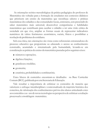 As orientações teórico-metodológicas da prática pedagógica do professor de
Matemática são voltadas para a formação de estudantes nos contextos didáticos
que priorizem um ensino da matemática que reconheça saberes e práticas
matemáticas dos cidadãos e das comunidades locais, entretanto, sem prescindir do
saber matemático mais universal; desenvolver competências e habilidades
matemáticas que contribuam para auxiliar o cidadão a ter uma visão critica da
sociedade em que vive, ampliar as formas usuais de representar indicadores
numéricos de vários fenômenos econômicos, sociais, físicos e possibilitar a
resolução de problemas do cotidiano.
    Sob essa ótica, tais orientações são vistas como referenciais estruturadores do
processo educativo que proporcione ao educando o acesso ao conhecimento
construído, acumulado e sistematizado pela humanidade, levando-se em
consideração as práticas de ensino da matemática pautadas pelos seguintes eixos:
   ! números e operações;
   ! álgebra e funções;
   ! grandezas e medidas;
   ! geometria;
   ! estatística, probabilidades e combinatória.
    Estes blocos de conteúdos encontram-se detalhados na Base Curricular
Comum (BCC), publicada por esta Secretaria de Educação.
    Vale ressaltar a importância de enfatizar os conteúdos de maneira que
valorizem o enfoque interdisciplinar e contextualizado da trajetória histórica dos
conceitos, da valorização dos conhecimentos prévios dos alunos articulando estes
aos conteúdos e ao uso de novas tecnologias na perspectiva de enfatizar a avaliação
processual e a modelagem matemática.




                                        6
 