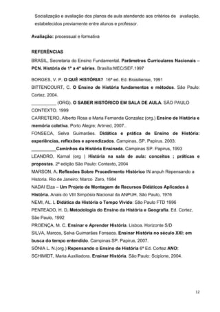 Socialização e avaliação dos planos de aula atendendo aos critérios de avaliação,
 estabelecidos previamente entre alunos e professor.

Avaliação: processual e formativa


REFERÊNCIAS
BRASIL, Secretaria do Ensino Fundamental. Parâmetros Curriculares Nacionais –
PCN. História de 1ª a 4ª séries. Brasília:MEC/SEF.1997

BORGES, V. P. O QUÉ HISTÓRIA? 16ª ed. Ed. Brasiliense, 1991
BITTENCOURT, C. O Ensino de História fundamentos e métodos. São Paulo:
Cortez, 2004.
__________ (ORG). O SABER HISTÓRICO EM SALA DE AULA. SÃO PAULO
CONTEXTO. 1999
CARRETERO, Alberto Rosa e Maria Fernanda Gonzalez (org.) Ensino de História e
memória coletiva. Porto Alegre; Artmed, 2007..
FONSECA, Selva Guimarães. Didática e prática de Ensino de História:
experiências, reflexões e aprendizados. Campinas, SP. Papirus. 2003.
__________Caminhos da História Ensinada. Campinas SP. Papirus, 1993
LEANDRO, Karnal (org ) História na sala de aula: conceitos ; práticas e
propostas. 2ª edição São Paulo: Contexto, 2004
MARSON, A. Reflexões Sobre Procedimento Histórico IN anpuh Repensando a
Historia. Rio de Janeiro; Marco Zero, 1984
NADAI Elza – Um Projeto de Montagem de Recursos Didáticos Aplicados à
História. Anais do VIII Simpósio Nacional da ANPUH, São Paulo, 1976
NEMI, AL. L Didática da História o Tempo Vivido: São Paulo FTD 1996
PENTEADO, H. D. Metodologia do Ensino da História e Geografia. Ed. Cortez,
São Paulo, 1992
PROENÇA, M. C. Ensinar e Aprender História. Lisboa. Horizonte S/D
SILVA, Marcos, Selva Guimarães Fonseca. Ensinar História no século XXI: em
busca do tempo entendido. Campinas SP. Papirus, 2007.
SÔNIA L. N.(org.) Repensando o Ensino de História 6ª Ed. Cortez ANO:
SCHIMIDT, Maria Auxiliadora. Ensinar História. São Paulo: Scipione, 2004.




                                                                               12
 