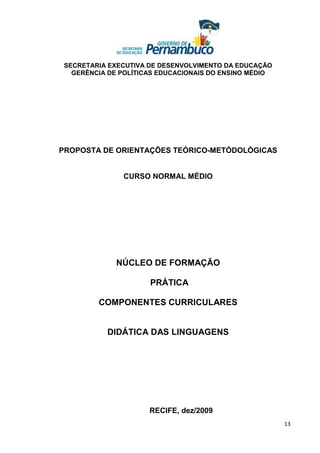 SECRETARIA EXECUTIVA DE DESENVOLVIMENTO DA EDUCAÇÃO
   GERÊNCIA DE POLÍTICAS EDUCACIONAIS DO ENSINO MÉDIO




PROPOSTA DE ORIENTAÇÕES TEÓRICO-METÓDOLÓGICAS


               CURSO NORMAL MÉDIO




              NÚCLEO DE FORMAÇÃO

                      PRÁTICA

         COMPONENTES CURRICULARES


           DIDÁTICA DAS LINGUAGENS




                      RECIFE, dez/2009
                                                        13
 
