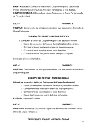 EMENTA: Estudo do Currículo e do Ensino da Língua Portuguesa. Documentos
Oficiais e Referenciais Curriculares. Princípios norteadores. O livro didático.
OBJETO DE ESTUDO: O Currículo da Língua Portuguesa no Ensino Fundamental e
na Educação Infantil.



ANO: 4º                                                       UNIDADE 1

OBJETIVO: Compreender os princípios norteadores que estruturam o Currículo da
Língua Portuguesa.

                  ORIENTAÇÕES TEÓRICO - METODOLÓGICAS

      O Currículo e o ensino da Língua Portuguesa da Educação Infantil
          o Estudo de concepções de língua e das implicações sobre o ensino.
          o Conhecimento dos objetivos do ensino da língua portuguesa.
          o Conhecimento da organização dos eixos de ensino.
          o Conhecimento das Funções do ensino da língua portuguesa.

Avaliação: processual formativa.


ANO: 4º                                                       UNIDADE 2

OBJETIVO: Compreender os princípios norteadores que estruturam o Currículo da
Língua Portuguesa.

                  ORIENTAÇÕES TEÓRICO - METODOLÓGICAS

O Currículo e o ensino da Língua Portuguesa do Ensino Fundamental
          o Estudo de concepções de língua e das implicações sobre o ensino.
          o Conhecimento dos objetivos do ensino da língua portuguesa.
          o Conhecimento da organização dos eixos de ensino.
          o Estudo das Funções do ensino da língua portuguesa.
Avaliação: processual formativa


ANO: 4º                                                       UNIDADE 3

OBJETIVOS: Analisar os Documentos Legais e os Referenciais Curriculares para o
ensino da Língua Portuguesa



                  ORIENTAÇÕES TEÓRICO – METODOLÓGICAS
                                                                                  19
 