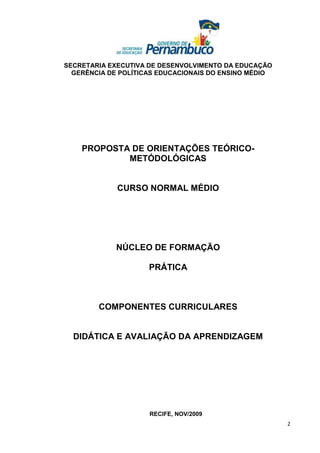 SECRETARIA EXECUTIVA DE DESENVOLVIMENTO DA EDUCAÇÃO
  GERÊNCIA DE POLÍTICAS EDUCACIONAIS DO ENSINO MÉDIO




    PROPOSTA DE ORIENTAÇÕES TEÓRICO-
            METÓDOLÓGICAS


             CURSO NORMAL MÉDIO




             NÚCLEO DE FORMAÇÃO

                     PRÁTICA



        COMPONENTES CURRICULARES


  DIDÁTICA E AVALIAÇÃO DA APRENDIZAGEM




                     RECIFE, NOV/2009
                                                       2
 