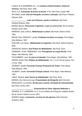 LAJOLO, M. & ZILBERMAN, M. L. R. Literatura Infantil brasileira: história &
histórias. São Paulo: Ática, 1984.
NETO, A.G. A produção de textos na Escola. 4ª Ed. São Paulo; Loyola 1996
ANTUNES, Irandé. Aula de Português: encontro e interação. São Paulo: Parábola
Editorial, 2003.
________________ Lutar com Palavras: coesão e coerência. São Paulo:
Parábola Editorial, 2004.
BAGNO, Marcos. Preconceito Lingüístico: o que é e como se faz. Rio de Janeiro:
Edições Loiola, 2003.
BARBOSA, José Juvêncio. Alfabetização e Leitura. São Paulo: Editora Cortez,
1990.
BRYAN, Peter. BRADLEY, Lynette. Problemas de leitura na criança. Porto Alegre.
Artes Médicas. 1987.
CAGLIARI, Luiz Carlos. Alfabetização & Lingüística. São Paulo. Editora Scipione.
2005.
CARVALHO, Marlene. Guia Prático do Alfabetizador. São Paulo. Ática.
FERREIRO, Emília. TEBEROSKY, Ana. Psicogênese da Língua Escrita. Porto
Alegre. Artes Médicas. 1985.
FOUCAMBERT. Jean. A Leitura em Questão. Porto Alegre. Artes Médicas. 1987.
GROSSI, Esther Pillar. Didática da Alfabetização. Vol. I, II e III. Rio de Janeiro. Paz
e Terra. 1990.
JOLIBERT, Josette. Formando Crianças Produtoras de Textos. Porto Alegre.
Artes Médicas. 1994.
JOLIBERT, Josette. Formando Crianças Leitoras. Porto Alegre. Artes Médicas.
1994.
LEMLE. Marlene. Guia Teórico do Alfabetizador. São Paulo. Ática.
MORAIS, Artur Gomes de (org.) O aprendizado da Ortografia. Belo Horizonte
MARCUSCHI, Luís Antônio. Da fala para a escrita: atividades de retextualização.
São Paulo: Cortez, 2001.
_______________________ Compreensão de Texto: Algumas Reflexões In
DIONISIO, A. P. e BEZERRA, M. A. O Livro Didático de Português: múltiplos olhares.
Rio de Janeiro: Editora Lucerna, 2001.
SOARES, Magda. Letramento: um tema em três gêneros. Belo Horizonte:
Autêntica, 2000.




                                                                                     21
 