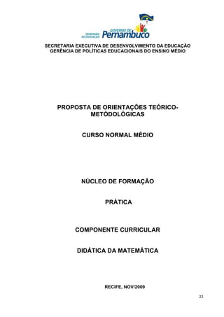 SECRETARIA EXECUTIVA DE DESENVOLVIMENTO DA EDUCAÇÃO
  GERÊNCIA DE POLÍTICAS EDUCACIONAIS DO ENSINO MÉDIO




    PROPOSTA DE ORIENTAÇÕES TEÓRICO-
            METÓDOLÓGICAS


             CURSO NORMAL MÉDIO




             NÚCLEO DE FORMAÇÃO


                     PRÁTICA



          COMPONENTE CURRICULAR


           DIDÁTICA DA MATEMÁTICA




                     RECIFE, NOV/2009

                                                       22
 