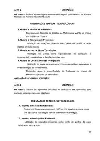 ANO: 2                                               UNIDADE: 2

OBJETIVO: Analisar as abordagens teórico-metodológicas para o ensino de Número
Natural e de Número Racional Absoluto


                 ORIENTAÇÕES TEÓRICO - METODOLÓGICAS

   1. Quanto a História da Matemática
             Conhecimento Histórico da Didática da Matemática quanto ao ensino
             das noções de número;
   2. Quanto a Resolução de Problemas
              Utilização de situações-problemas como ponto de partida da ação
   didática em sala de aula
   3. Quanto ao uso de Novas Tecnologias
              Utilização   de   vídeos    como    organizadores   de   conteúdos   e
   implementadores do debate e da reflexão sobre eles.
   4. Quanto às Oficinas-Didático-Pedagógicas
              Utilização de jogos para o desenvolvimento de práticas educativas e
   ou socialização do conhecimento.
             Discussão sobre a especificidade da Avaliação no ensino da
             Matemática (através de seminários)
AVALIAÇÃO: processual e formativa


ANO: 2                                               UNIDADE: 3

OBJETIVO: Discutir os algoritmos utilizados na realização das operações com
números naturais e racionais absolutos;



                 ORIENTAÇÕES TEÓRICO- METODOLÓGICAS

     1. Quanto a História da Matemática
          Conhecimento do desenvolvimento histórico dos algoritmos operacionais
          (em IN e Q+) e sua relação com os sistemas de numeração.

     2. Quanto a Resolução de Problemas
           Utilização de situações-problemas como ponto de partida da ação
   didática em sala de aula.


                                                                                   24
 
