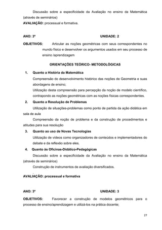 Discussão sobre a especificidade da Avaliação no ensino da Matemática
(através de seminários)
AVALIAÇÃO: processual e formativa.



ANO: 3º                                             UNIDADE: 2

OBJETIVOS:           Articular as noções geométricas com seus correspondentes no
               mundo físico e desenvolver os argumentos usados em seu processo de
               ensino /aprendizagem

                   ORIENTAÇÕES TEÓRICO- METODOLÓGICAS

 1.   Quanto a História da Matemática
      Compreensão do desenvolvimento histórico das noções de Geometria e suas
      abordagens de ensino;
      Utilização desta compreensão para percepção da noção de modelo científico,
      contrapondo as noções geométricas com as noções físicas correspondentes.
 2.   Quanto a Resolução de Problemas
      Utilização de situações-problemas como ponto de partida da ação didática em
sala de aula
      Compreensão da noção de problema e da construção de procedimentos e
atitudes para sua resolução
 3.   Quanto ao uso de Novas Tecnologias
      Utilização de vídeos como organizadores de conteúdos e implementadores do
      debate e da reflexão sobre eles.
 4.   Quanto às Oficinas-Didático-Pedagógicas
      Discussão sobre a especificidade da Avaliação no ensino da Matemática
(através de seminários)
      Construção de instrumentos de avaliação diversificados.
     .
AVALIAÇÃO: processual e formativa



ANO: 3º                                             UNIDADE: 3

OBJETIVOS:           Favorecer a construção de modelos geométricos para o
processo de ensino/aprendizagem e utilizá-los na prática docente;


                                                                               27
 