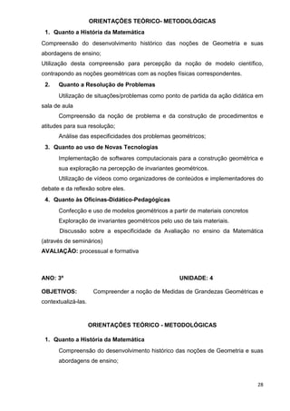 ORIENTAÇÕES TEÓRICO- METODOLÓGICAS
 1. Quanto a História da Matemática
Compreensão do desenvolvimento histórico das noções de Geometria e suas
abordagens de ensino;
Utilização desta compreensão para percepção da noção de modelo científico,
contrapondo as noções geométricas com as noções físicas correspondentes.
 2.   Quanto a Resolução de Problemas
      Utilização de situações/problemas como ponto de partida da ação didática em
sala de aula
      Compreensão da noção de problema e da construção de procedimentos e
atitudes para sua resolução;
      Análise das especificidades dos problemas geométricos;
 3. Quanto ao uso de Novas Tecnologias
      Implementação de softwares computacionais para a construção geométrica e
      sua exploração na percepção de invariantes geométricos.
      Utilização de vídeos como organizadores de conteúdos e implementadores do
debate e da reflexão sobre eles.
 4. Quanto às Oficinas-Didático-Pedagógicas
      Confecção e uso de modelos geométricos a partir de materiais concretos
      Exploração de invariantes geométricos pelo uso de tais materiais.
       Discussão sobre a especificidade da Avaliação no ensino da Matemática
(através de seminários)
AVALIAÇÃO: processual e formativa



ANO: 3º                                             UNIDADE: 4

OBJETIVOS:            Compreender a noção de Medidas de Grandezas Geométricas e
contextualizá-las.



                     ORIENTAÇÕES TEÓRICO - METODOLÓGICAS

 1. Quanto a História da Matemática
      Compreensão do desenvolvimento histórico das noções de Geometria e suas
      abordagens de ensino;



                                                                               28
 