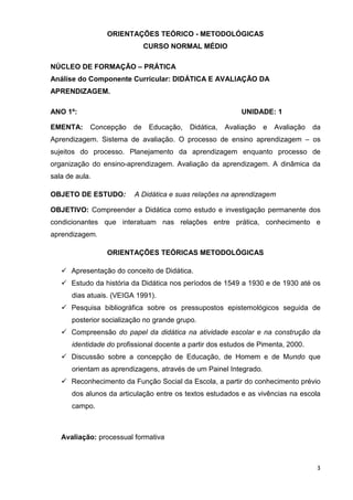 ORIENTAÇÕES TEÓRICO - METODOLÓGICAS
                              CURSO NORMAL MÉDIO

NÚCLEO DE FORMAÇÃO – PRÁTICA
Análise do Componente Curricular: DIDÁTICA E AVALIAÇÃO DA
APRENDIZAGEM.

ANO 1º:                                                    UNIDADE: 1

EMENTA:     Concepção    de    Educação,   Didática,   Avaliação   e   Avaliação   da
Aprendizagem. Sistema de avaliação. O processo de ensino aprendizagem – os
sujeitos do processo. Planejamento da aprendizagem enquanto processo de
organização do ensino-aprendizagem. Avaliação da aprendizagem. A dinâmica da
sala de aula.

OBJETO DE ESTUDO:        A Didática e suas relações na aprendizagem

OBJETIVO: Compreender a Didática como estudo e investigação permanente dos
condicionantes que interatuam nas relações entre prática, conhecimento e
aprendizagem.

                 ORIENTAÇÕES TEÓRICAS METODOLÓGICAS

      Apresentação do conceito de Didática.
      Estudo da história da Didática nos períodos de 1549 a 1930 e de 1930 até os
      dias atuais. (VEIGA 1991).
      Pesquisa bibliográfica sobre os pressupostos epistemológicos seguida de
      posterior socialização no grande grupo.
      Compreensão do papel da didática na atividade escolar e na construção da
      identidade do profissional docente a partir dos estudos de Pimenta, 2000.
      Discussão sobre a concepção de Educação, de Homem e de Mundo que
      orientam as aprendizagens, através de um Painel Integrado.
      Reconhecimento da Função Social da Escola, a partir do conhecimento prévio
      dos alunos da articulação entre os textos estudados e as vivências na escola
      campo.



   Avaliação: processual formativa



                                                                                    3
 