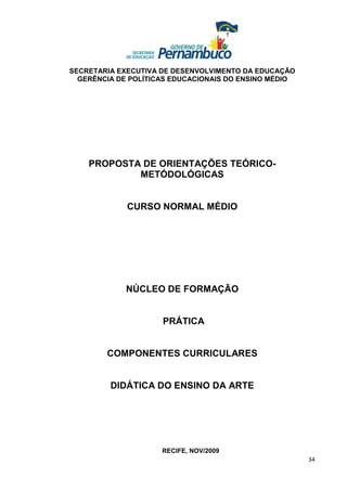 SECRETARIA EXECUTIVA DE DESENVOLVIMENTO DA EDUCAÇÃO
  GERÊNCIA DE POLÍTICAS EDUCACIONAIS DO ENSINO MÉDIO




    PROPOSTA DE ORIENTAÇÕES TEÓRICO-
            METÓDOLÓGICAS


             CURSO NORMAL MÉDIO




             NÚCLEO DE FORMAÇÃO


                     PRÁTICA


        COMPONENTES CURRICULARES


         DIDÁTICA DO ENSINO DA ARTE




                     RECIFE, NOV/2009
                                                       34
 