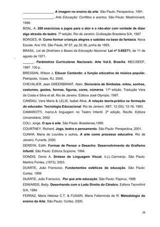 _________________. A imagem no ensino da arte. São Paulo: Perspectiva, 1991.
    _________________. Arte Educação: Conflitos e acertos. São Paulo: Maxlimonard,
    1998.
    BOAL, A. 200 exercícios e jogos para o ator e o não-ator com vontade de dizer
    algo através do teatro. 7ª edição. Rio de Janeiro: Civilização Brasileira S/A, 1997
    BORGES, M. Como formar crianças alegres e sabidas na base da fantasia. Nova
    Escola. Ano VIII, São Paulo, Nº 67, pp.32-38, junho de 1993.
    BRASIL. Lei de Diretrizes e Bases da Educação Nacional. Lei nº 5.692/71, de 11 de

.   agosto de 1971.
    ______. Parâmetros Curriculares Nacionais: Arte Vol.6. Brasília: MEC/SEEF,
    1997. 130 p.
    BRESSAN, Wilson J. Educar Cantando: a função educativa da música popular.
    Petrópolis, Vozes, RJ. 2000.
    CHEVALIER, Jean GREERBRANT, Alain. Dicionário de Símbolos. mitos, sonhos,
    costumes, gestos, formas, figuras, cores, números. 11ª edição. Tradução Vera
    da Costa e Silva et all, Rio de Janeiro: Editora José Olympio, 1997.
    CANDAU, Vera Maria & LELIS, Isabel Alice. A relação teoria-prática na formação
    do educador. Tecnologia Educacional. Rio de Janeiro: ABT, 12 (55): 12-18, 1983.
    CAMAROTTI, marco.A linguagem no Teatro Infantil. 2ª edição. Recife; Editora
    Universitária, 2002
    COLI, Jorge. O que é arte. São Paulo: Brasiliense,1999.
    COURTNEY, Richard. Jogo, teatro e pensamento. São Paulo: Perspectiva, 2001.
    CUNHA, Maria de Lourdes e outros. A arte como processo educativo. Rio de
    Janeiro: Funarte, 2000.
    DERDYK, Edith. Formas de Pensar o Desenho: Desenvolvimento do Grafismo
    Infantil. São Paulo: Editora Scipione, 1994.
    DONDIS, Donis A. Sintaxe da Linguagem Visual, tr.j.L.Carmanjo, São Paulo:
    Martins Fontes, (1973), 2003.
    DUARTE, João Franscico. Fundamentos estéticos da educação. São Paulo:
    Cortez, 1999
    DUARTE, João Franscico. Por que arte educação. São Paulo: Papirus, 1998
    EDWARDS, Betty. Desenhando com o Lado Direito do Cérebro, Editora Tecnofrint
    S/A, 1984
    FERRAZ, Maria Heloisa C.T. & FUSARI, Maria Felisminda de R. Metodologia do
    ensino da Arte. São Paulo: Cortez, 2000.


                                                                                          38
 