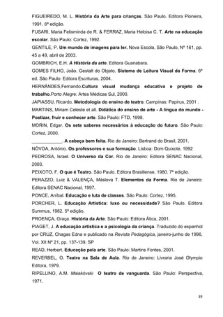 FIGUEIREDO, M. L. História da Arte para crianças. São Paulo. Editora Pioneira,
1991. 6ª edição.
FUSARI, Maria Felisminda de R. & FERRAZ, Maria Heloisa C. T. Arte na educação
escolar. São Paulo: Cortez, 1992.
GENTILE, P. Um mundo de imagens para ler. Nova Escola, São Paulo, Nº 161, pp.
45 a 49, abril de 2003.
GOMBRICH, E.H. A História da arte. Editora Guanabara.
GOMES FILHO, João. Gestalt do Objeto. Sistema de Leitura Visual da Forma. 6ª
ed. São Paulo: Editora Escrituras, 2004.
HERNÁNDES,Fernando.Cultura          visual   mudança     educativa   e   projeto   de
trabalho.Porto Alegre: Artes Médicas Sul, 2000.
JAPIASSU, Ricardo. Metodologia do ensino de teatro. Campinas: Papirus, 2001 .
MARTINS, Miriam Celeste et all. Didática do ensino de arte - A língua do mundo -
Poetizar, fruir e conhecer arte. São Paulo: FTD, 1998.
MORIN, Edgar. Os sete saberes necessários à educação do futuro. São Paulo:
Cortez, 2000.
____________. A cabeça bem feita. Rio de Janeiro: Bertrand do Brasil, 2001.
NÒVOA, António. Os professores e sua formação. Lisboa: Dom Quixote, 1992
PEDROSA, Israel. O Universo da Cor. Rio de Janeiro: Editora SENAC Nacional,
2003.
PEIXOTO, F. O que é Teatro. São Paulo. Editora Brasiliense, 1980. 7ª edição.
PERAZZO, Luiz & VALENÇA, Máslova T. Elementos da Forma. Rio de Janeiro:
Editora SENAC Nacional, 1997.
PONCE, Aníbal. Educação e luta de classes. São Paulo: Cortez, 1995.
PORCHER, L. Educação Artística: luxo ou necessidade? São Paulo. Editora
Summus, 1982. 5ª edição.
PROENÇA, Graça. História da Arte. São Paulo: Editora Ática, 2001.
PIAGET, J. A educação artística e a psicologia da criança. Traduzido do espanhol
por CRUZ, Chagas Edna e publicado na Revista Pedagógica, janeiro-junho de 1996,
Vol. XII Nº 21, pp. 137-139. SP
READ, Herbert. Educação pela arte. São Paulo: Martins Fontes, 2001.
REVERBEL, O. Teatro na Sala de Aula. Rio de Janeiro: Livraria José Olympio
Editora, 1979.
RIPELLINO, A.M. Maiakóvski        O teatro de vanguarda. São Paulo: Perspectiva,
1971.


                                                                                   39
 