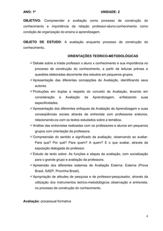 ANO: 1º                                             UNIDADE: 2

OBJETIVO:    Compreender a        avaliação como processo de       construção    do
conhecimento e importância da relação professor-aluno-conhecimento como
condição de organização do ensino e aprendizagem.


OBJETO DE ESTUDO: A avaliação enquanto processo de construção do
conhecimento.

                               ORIENTAÇÕES TEÓRICO-METODOLÓGICAS

      Debate sobre a tríade professor x aluno x conhecimento e sua importância no
       processo de construção do conhecimento, a partir de leituras prévias e
       questões elaboradas decorrente dos estudos em pequenos grupos.
      Apresentação das diferentes concepções de Avaliação, identificando seus
       autores.
      Produções em duplas a respeito do conceito de Avaliação, levando em
       consideração       a   Avaliação   da   Aprendizagem,   enfatizando      suas
       especificidades.
      Apresentação dos diferentes enfoques da Avaliação da Aprendizagem e suas
       conseqüências sociais através de entrevista com professores e/alunos,
       relacionando-os com os textos estudados sobre a temática.
      Análise das entrevistas realizadas com os professores e alunos em pequenos
       grupos com orientação da professora.
      Compreensão do sentido e significado da avaliação, observando ao avaliar:
       Para que? Por quê? Para quem? A quem? E o que avaliar, através da
       exposição dialogada do professor.
      Estudo de texto sobre: As funções e etapas da avaliação, com socialização
       para o grande grupo e avaliação da professora.
      Apreensão dos diferentes sistemas de Avaliação Externa: Externa (Prova
       Brasil, SAEP, Provinha Brasil).
      Apropriação de atitudes de pesquisa e de professor-pesquisador, através da
       utilização dos instrumentos teórico-metodológicos observação e entrevista,
       no processo de construção do conhecimento.



Avaliação: processual formativa



                                                                                   4
 
