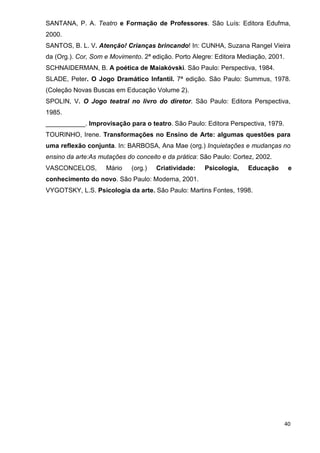 SANTANA, P. A. Teatro e Formação de Professores. São Luís: Editora Edufma,
2000.
SANTOS, B. L. V. Atenção! Crianças brincando! In: CUNHA, Suzana Rangel Vieira
da (Org.). Cor, Som e Movimento. 2ª edição. Porto Alegre: Editora Mediação, 2001.
SCHNAIDERMAN, B. A poética de Maiakóvski. São Paulo: Perspectiva, 1984.
SLADE, Peter. O Jogo Dramático Infantil. 7ª edição. São Paulo: Summus, 1978.
(Coleção Novas Buscas em Educação Volume 2).
SPOLIN, V. O Jogo teatral no livro do diretor. São Paulo: Editora Perspectiva,
1985.
___________. Improvisação para o teatro. São Paulo: Editora Perspectiva, 1979.
TOURINHO, Irene. Transformações no Ensino de Arte: algumas questões para
uma reflexão conjunta. In: BARBOSA, Ana Mae (org.) Inquietações e mudanças no
ensino da arte:As mutações do conceito e da prática: São Paulo: Cortez, 2002.
VASCONCELOS,        Mário    (org.)   Criatividade:   Psicologia,   Educação        e
conhecimento do novo. São Paulo: Moderna, 2001.
VYGOTSKY, L.S. Psicologia da arte. São Paulo: Martins Fontes, 1998.




                                                                                 40
 