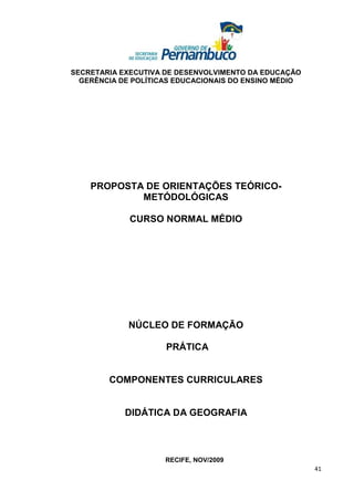 SECRETARIA EXECUTIVA DE DESENVOLVIMENTO DA EDUCAÇÃO
  GERÊNCIA DE POLÍTICAS EDUCACIONAIS DO ENSINO MÉDIO




    PROPOSTA DE ORIENTAÇÕES TEÓRICO-
            METÓDOLÓGICAS

             CURSO NORMAL MÉDIO




             NÚCLEO DE FORMAÇÃO

                     PRÁTICA


        COMPONENTES CURRICULARES


            DIDÁTICA DA GEOGRAFIA



                     RECIFE, NOV/2009
                                                       41
 