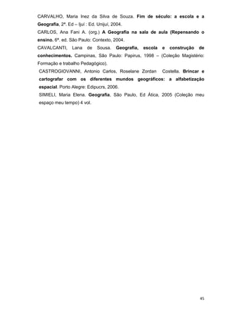 CARVALHO, Maria Inez da Silva de Souza. Fim de século: a escola e a
Geografia, 2ª. Ed – Ijuí : Ed. Unijuí, 2004.
CARLOS, Ana Fani A. (org.) A Geografia na sala de aula (Repensando o
ensino. 6ª. ed. São Paulo: Contexto, 2004.
CAVALCANTI,       Lana   de   Sousa.    Geografia,   escola   e   construção   de
conhecimentos. Campinas, São Paulo: Papirus, 1998 – (Coleção Magistério:
Formação e trabalho Pedagógico).
CASTROGIOVANNI, Antonio Carlos, Roselane Zordan               Costella. Brincar e
cartografar com os diferentes mundos geográficos: a alfabetização
espacial. Porto Alegre: Edipucrs, 2006.
SIMIELI, Maria Elena. Geografia, São Paulo, Ed Ática, 2005 (Coleção meu
espaço meu tempo) 4 vol.




                                                                               45
 