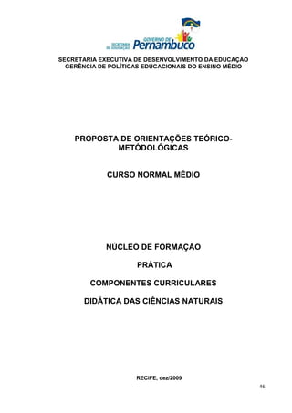 SECRETARIA EXECUTIVA DE DESENVOLVIMENTO DA EDUCAÇÃO
  GERÊNCIA DE POLÍTICAS EDUCACIONAIS DO ENSINO MÉDIO




    PROPOSTA DE ORIENTAÇÕES TEÓRICO-
            METÓDOLÓGICAS


             CURSO NORMAL MÉDIO




             NÚCLEO DE FORMAÇÃO

                     PRÁTICA

        COMPONENTES CURRICULARES

       DIDÁTICA DAS CIÊNCIAS NATURAIS




                     RECIFE, dez/2009
                                                       46
 