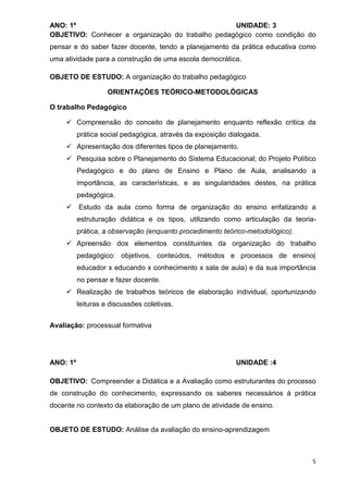 ANO: 1º                                           UNIDADE: 3
OBJETIVO: Conhecer a organização do trabalho pedagógico como condição do
pensar e do saber fazer docente, tendo a planejamento da prática educativa como
uma atividade para a construção de uma escola democrática.

OBJETO DE ESTUDO: A organização do trabalho pedagógico

                    ORIENTAÇÕES TEÓRICO-METODOLÓGICAS

O trabalho Pedagógico

          Compreensão do conceito de planejamento enquanto reflexão crítica da
          prática social pedagógica, através da exposição dialogada.
          Apresentação dos diferentes tipos de planejamento.
          Pesquisa sobre o Planejamento do Sistema Educacional; do Projeto Político
          Pedagógico e do plano de Ensino e Plano de Aula, analisando a
          importância, as características, e as singularidades destes, na prática
          pedagógica.
          Estudo da aula como forma de organização do ensino enfatizando a
          estruturação didática e os tipos, utilizando como articulação da teoria-
          prática, a observação (enquanto procedimento teórico-metodológico).
          Apreensão dos elementos constituintes da organização do trabalho
          pedagógico: objetivos, conteúdos, métodos e processos de ensino(
          educador x educando x conhecimento x sala de aula) e da sua importância
          no pensar e fazer docente.
          Realização de trabalhos teóricos de elaboração individual, oportunizando
          leituras e discussões coletivas.


Avaliação: processual formativa




ANO: 1º                                                     UNIDADE :4

OBJETIVO: Compreender a Didática e a Avaliação como estruturantes do processo
de construção do conhecimento, expressando os saberes necessários à prática
docente no contexto da elaboração de um plano de atividade de ensino.


OBJETO DE ESTUDO: Análise da avaliação do ensino-aprendizagem



                                                                                 5
 