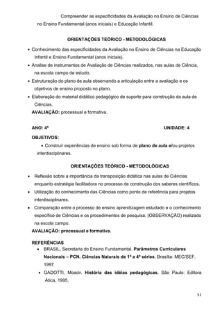 Compreender as especificidades da Avaliação no Ensino de Ciências
      no Ensino Fundamental (anos iniciais) e Educação Infantil.


                       ORIENTAÇÕES TEÓRICO - METODOLÓGICAS

• Conhecimento das especificidades da Avaliação no Ensino de Ciências na Educação
     Infantil e Ensino Fundamental (anos iniciais).
• Analise de instrumentos de Avaliação de Ciências realizados, nas aulas de Ciência,
     na escola campo de estudo.
• Estruturação do plano de aula observando a articulação entre a avaliação e os
     objetivos de ensino proposto no plano.
• Elaboração do material didático pedagógico de suporte para construção da aula de
     Ciências.
    AVALIAÇÃO: processual e formativa.


    ANO: 4º                                                          UNIDADE: 4

    OBJETIVOS:
        • Construir experiências de ensino sob forma de plano de aula e/ou projetos
      interdisciplinares.

                           ORIENTAÇÕES TEÓRICO - METODOLÓGICAS

•    Reflexão sobre a importância da transposição didática nas aulas de Ciências
     enquanto estratégia facilitadora no processo de construção dos saberes científicos.
•    Utilização do conhecimento das Ciências como ponto de referência para projetos
     interdisciplinares.
•    Comparação entre o processo de ensino aprendizagem estudado e o conhecimento
     específico de Ciências e os procedimentos de pesquisa, (OBSERVAÇÃO) realizado
     na escola campo.
    AVALIAÇÃO: processual e formativa.

    REFERÊNCIAS
      • BRASIL, Secretaria do Ensino Fundamental. Parâmetros Curriculares
          Nacionais – PCN. Ciências Naturais de 1ª a 4ª séries. Brasília: MEC/SEF.
          1997
       • GADOTTI, Moacir. História das idéias pedagógicas. São Paulo: Editora
          Ática, 1995.


                                                                                      51
 