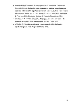 • PERNAMBUCO. Secretaria de Educação, Cultura e Esportes. Diretoria de
   Educação Escolar. Subsídios para organização prática pedagógica nas
   escolas: ciências e biologia/ Secretaria de Educação, Cultura, e Esportes de
   Pernambuco. Recife: SECE, 1992. 1.CURRÍCULO – CIÊNCIAS E BIOLOGIA.
   2. Programa 1992. Ciências e Biologia. 3. Proposta Educacional, 1992.
• SANTOS, F. M. T. DOS; GREGCA, I. M. (org.) A pesquisa em ensino de
   ciências no Brasil e suas metodologias. Ijuí: Ed. Unijuí, 2006.
• MORAES, R. (org.) Construtivismo e ensino de ciências. Reflexões
   epistemológicas. Porto Alegre: EDIPCRS, 2000.




                                                                             52
 