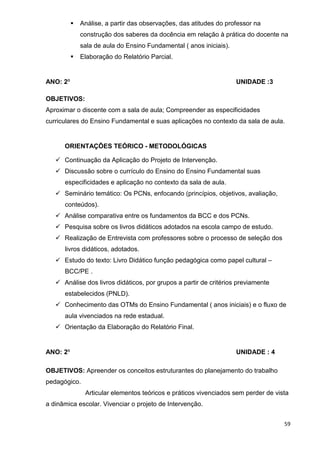 Análise, a partir das observações, das atitudes do professor na
            construção dos saberes da docência em relação à prática do docente na
            sala de aula do Ensino Fundamental ( anos iniciais).
            Elaboração do Relatório Parcial.


ANO: 2º                                                             UNIDADE :3

OBJETIVOS:
Aproximar o discente com a sala de aula; Compreender as especificidades
curriculares do Ensino Fundamental e suas aplicações no contexto da sala de aula.


      ORIENTAÇÕES TEÓRICO - METODOLÓGICAS

      Continuação da Aplicação do Projeto de Intervenção.
      Discussão sobre o currículo do Ensino do Ensino Fundamental suas
      especificidades e aplicação no contexto da sala de aula.
      Seminário temático: Os PCNs, enfocando (princípios, objetivos, avaliação,
      conteúdos).
      Análise comparativa entre os fundamentos da BCC e dos PCNs.
      Pesquisa sobre os livros didáticos adotados na escola campo de estudo.
      Realização de Entrevista com professores sobre o processo de seleção dos
      livros didáticos, adotados.
      Estudo do texto: Livro Didático função pedagógica como papel cultural –
      BCC/PE .
      Análise dos livros didáticos, por grupos a partir de critérios previamente
      estabelecidos (PNLD).
      Conhecimento das OTMs do Ensino Fundamental ( anos iniciais) e o fluxo de
      aula vivenciados na rede estadual.
      Orientação da Elaboração do Relatório Final.


ANO: 2º                                                             UNIDADE : 4

OBJETIVOS: Apreender os conceitos estruturantes do planejamento do trabalho
pedagógico.
              Articular elementos teóricos e práticos vivenciados sem perder de vista
a dinâmica escolar. Vivenciar o projeto de Intervenção.


                                                                                   59
 