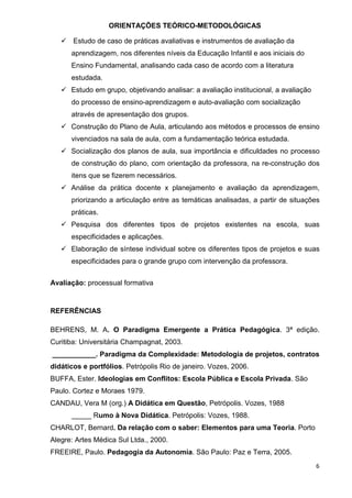 ORIENTAÇÕES TEÓRICO-METODOLÓGICAS

       Estudo de caso de práticas avaliativas e instrumentos de avaliação da
      aprendizagem, nos diferentes níveis da Educação Infantil e aos iniciais do
      Ensino Fundamental, analisando cada caso de acordo com a literatura
      estudada.
      Estudo em grupo, objetivando analisar: a avaliação institucional, a avaliação
      do processo de ensino-aprendizagem e auto-avaliação com socialização
      através de apresentação dos grupos.
      Construção do Plano de Aula, articulando aos métodos e processos de ensino
      vivenciados na sala de aula, com a fundamentação teórica estudada.
      Socialização dos planos de aula, sua importância e dificuldades no processo
      de construção do plano, com orientação da professora, na re-construção dos
      itens que se fizerem necessários.
      Análise da prática docente x planejamento e avaliação da aprendizagem,
      priorizando a articulação entre as temáticas analisadas, a partir de situações
      práticas.
      Pesquisa dos diferentes tipos de projetos existentes na escola, suas
      especificidades e aplicações.
      Elaboração de síntese individual sobre os diferentes tipos de projetos e suas
      especificidades para o grande grupo com intervenção da professora.


Avaliação: processual formativa


REFERÊNCIAS

BEHRENS, M. A. O Paradigma Emergente a Prática Pedagógica. 3ª edição.
Curitiba: Universitária Champagnat, 2003.
___________. Paradigma da Complexidade: Metodologia de projetos, contratos
didáticos e portfólios. Petrópolis Rio de janeiro. Vozes, 2006.
BUFFA, Ester. Ideologias em Conflitos: Escola Pública e Escola Privada. São
Paulo. Cortez e Moraes 1979.
CANDAU, Vera M (org.) A Didática em Questão, Petrópolis. Vozes, 1988
      _____ Rumo à Nova Didática. Petrópolis: Vozes, 1988.
CHARLOT, Bernard. Da relação com o saber: Elementos para uma Teoria. Porto
Alegre: Artes Médica Sul Ltda., 2000.
FREEIRE, Paulo. Pedagogia da Autonomia. São Paulo: Paz e Terra, 2005.
                                                                                      6
 