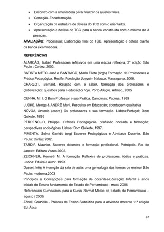 •   Encontro com a orientadora para finalizar os ajustes finais.
   •   Correção. Encadernação.
   •   Organização da estrutura de defesa do TCC com o orientador.
   •   Apresentação e defesa do TCC para a banca constituída com o mínimo de 3
       pessoas.
AVALIAÇÃO: Processual; Elaboração final do TCC. Apresentação e defesa diante
da banca examinadora.

REFERÊNCIAS

ALARCÃO, Isabel. Professores reflexivos em uma escola reflexiva. 2ª edição São
Paulo ; Cortez, 2003.
BATISTA NETO, José e SANTIAGO, Maria Eliete (orgs) Formação de Professores e
Prática Pedagógica. Recife: Fundação Joaquim Nabuco, Massagana, 2006.
CHARLOT, Bernard. Relação com o saber, formação dos professores e
globalização: questões para a educação hoje. Porto Alegre. Artmed, 2005

CUNHA, M. I. O Bom Professor e sua Prática. Campinas; Papirus, 1989
LUDKE, Menga & ANDRÉ Marli. Pesquisa em Educação; abordagem qualitativa
NÓVOA, Antonio (coord) Os professores e sua formação. Lisboa:Portugal: Dom
Quixote, 1995
PERRENOUD, Philippe, Práticas Pedagógicas, profissão docente e formação:
perspectivas sociológicas Lisboa: Dom Quixote, 1997.
PIMENTA, Selma Garrido (org) Saberes Pedagógicos e Atividade Docente. São
Paulo: Cortez 2002.
TARDIF, Maurice. Saberes docentes e formação profissional. Petrópolis, Rio de
Janeiro: Editora Vozes,2002.
ZEICHNER, Kenneth M. A formação Reflexiva de professores: idéias e práticas.
Lisboa: Educa e autor, 1993.
Dussel, Inês A invenção da sala de aula: uma genealogia das formas de ensinar São
Paulo: moderna,2003
Princípios e Concepções para formação de docentes-Educação Infantil e anos
iniciais do Ensino fundamental do Estado de Pernambuco - maio/ 2006
Referenciais Curriculares para o Curso Normal Médio do Estado de Pernambuco –
agosto / 2006
Zóboli, Graziella - Práticas de Ensino Subsídios para a atividade docente 11ª edição
Ed. Ática

                                                                                 67
 